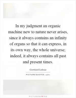 In my judgment an organic machine new to nature never arises, since it always contains an infinity of organs so that it can express, in its own way, the whole universe; indeed, it always contains all past and present times Picture Quote #1