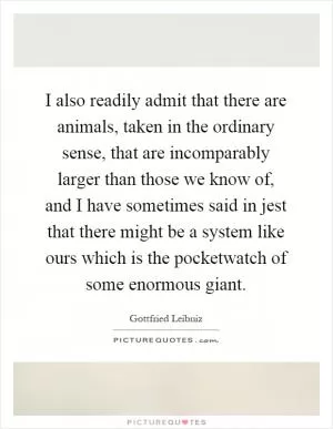 I also readily admit that there are animals, taken in the ordinary sense, that are incomparably larger than those we know of, and I have sometimes said in jest that there might be a system like ours which is the pocketwatch of some enormous giant Picture Quote #1