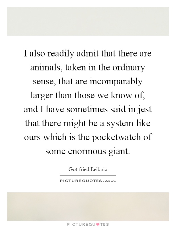 I also readily admit that there are animals, taken in the ordinary sense, that are incomparably larger than those we know of, and I have sometimes said in jest that there might be a system like ours which is the pocketwatch of some enormous giant Picture Quote #1