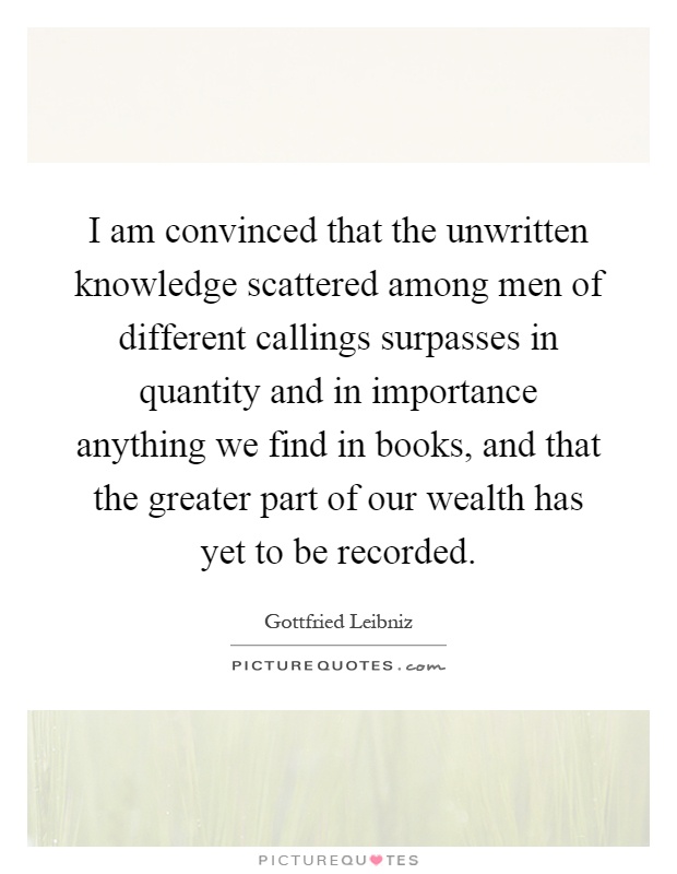 I am convinced that the unwritten knowledge scattered among men of different callings surpasses in quantity and in importance anything we find in books, and that the greater part of our wealth has yet to be recorded Picture Quote #1