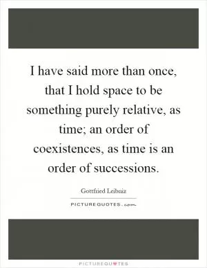 I have said more than once, that I hold space to be something purely relative, as time; an order of coexistences, as time is an order of successions Picture Quote #1