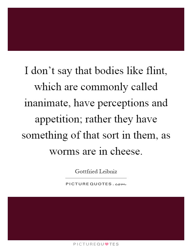 I don't say that bodies like flint, which are commonly called inanimate, have perceptions and appetition; rather they have something of that sort in them, as worms are in cheese Picture Quote #1