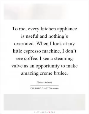 To me, every kitchen appliance is useful and nothing’s overrated. When I look at my little espresso machine, I don’t see coffee. I see a steaming valve as an opportunity to make amazing creme brulee Picture Quote #1
