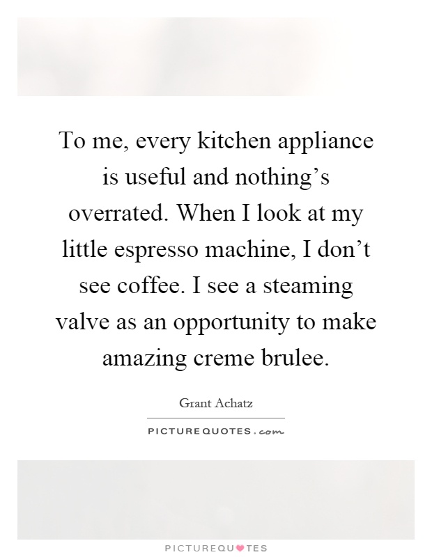 To me, every kitchen appliance is useful and nothing's overrated. When I look at my little espresso machine, I don't see coffee. I see a steaming valve as an opportunity to make amazing creme brulee Picture Quote #1