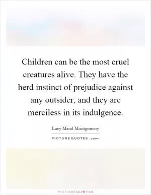 Children can be the most cruel creatures alive. They have the herd instinct of prejudice against any outsider, and they are merciless in its indulgence Picture Quote #1