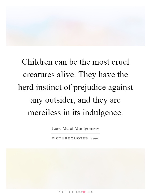 Children can be the most cruel creatures alive. They have the herd instinct of prejudice against any outsider, and they are merciless in its indulgence Picture Quote #1