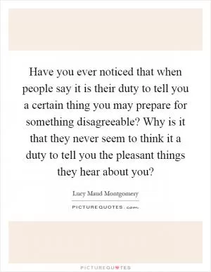 Have you ever noticed that when people say it is their duty to tell you a certain thing you may prepare for something disagreeable? Why is it that they never seem to think it a duty to tell you the pleasant things they hear about you? Picture Quote #1