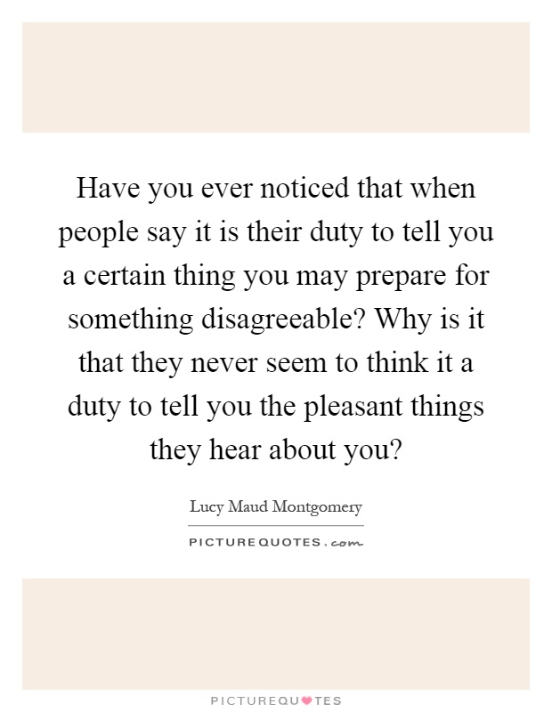 Have you ever noticed that when people say it is their duty to tell you a certain thing you may prepare for something disagreeable? Why is it that they never seem to think it a duty to tell you the pleasant things they hear about you? Picture Quote #1
