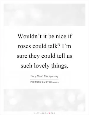 Wouldn’t it be nice if roses could talk? I’m sure they could tell us such lovely things Picture Quote #1