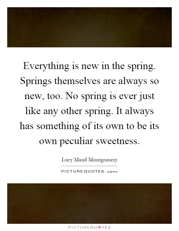 Everything is new in the spring. Springs themselves are always so new, too. No spring is ever just like any other spring. It always has something of its own to be its own peculiar sweetness Picture Quote #1