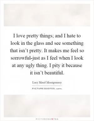 I love pretty things; and I hate to look in the glass and see something that isn’t pretty. It makes me feel so sorrowful-just as I feel when I look at any ugly thing. I pity it because it isn’t beautiful Picture Quote #1