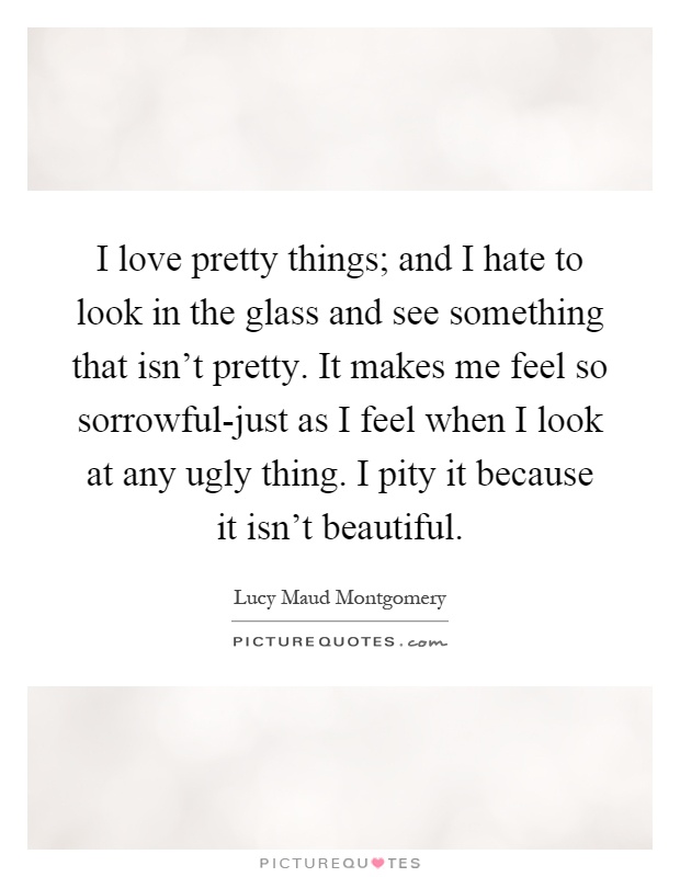 I love pretty things; and I hate to look in the glass and see something that isn't pretty. It makes me feel so sorrowful-just as I feel when I look at any ugly thing. I pity it because it isn't beautiful Picture Quote #1