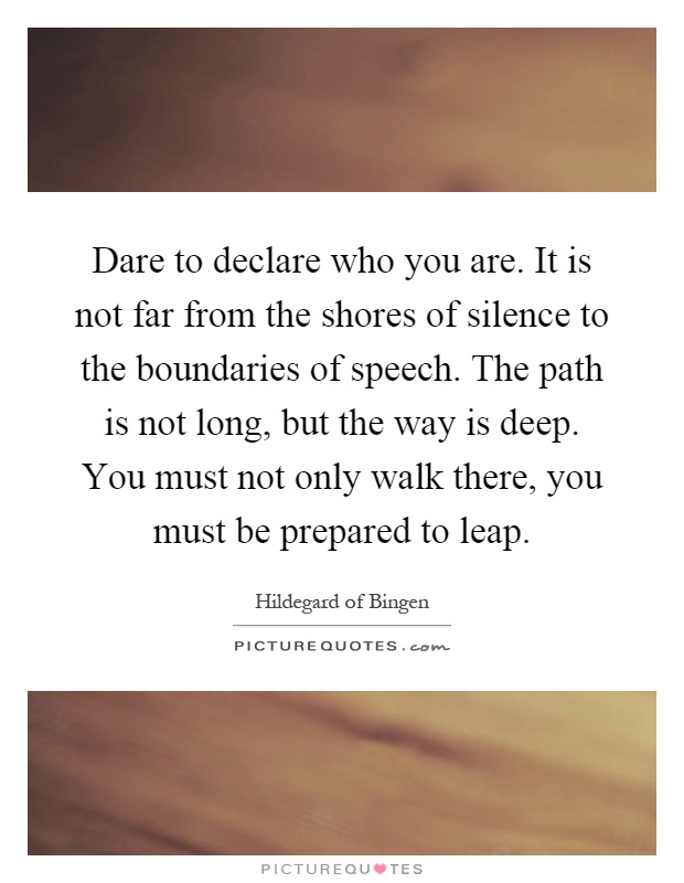 Dare to declare who you are. It is not far from the shores of silence to the boundaries of speech. The path is not long, but the way is deep. You must not only walk there, you must be prepared to leap Picture Quote #1