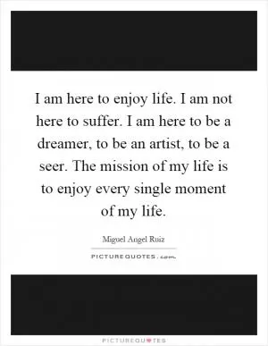 I am here to enjoy life. I am not here to suffer. I am here to be a dreamer, to be an artist, to be a seer. The mission of my life is to enjoy every single moment of my life Picture Quote #1