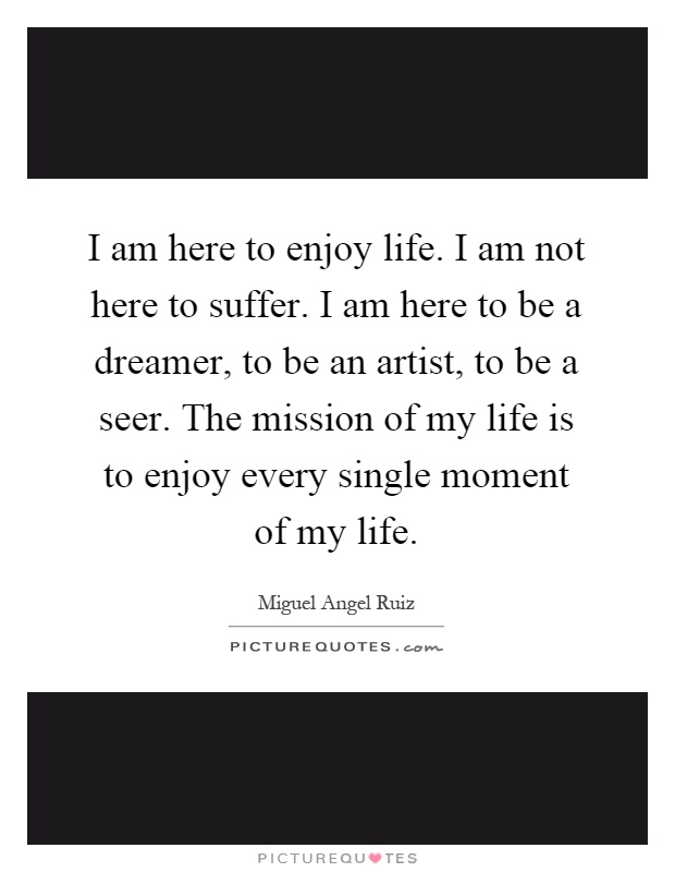 I am here to enjoy life. I am not here to suffer. I am here to be a dreamer, to be an artist, to be a seer. The mission of my life is to enjoy every single moment of my life Picture Quote #1