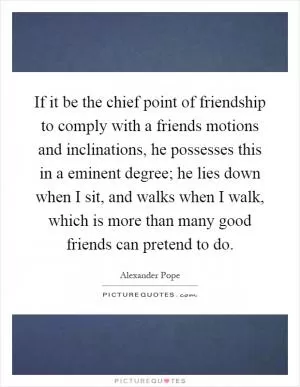 If it be the chief point of friendship to comply with a friends motions and inclinations, he possesses this in a eminent degree; he lies down when I sit, and walks when I walk, which is more than many good friends can pretend to do Picture Quote #1