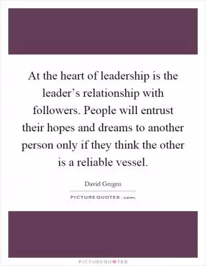 At the heart of leadership is the leader’s relationship with followers. People will entrust their hopes and dreams to another person only if they think the other is a reliable vessel Picture Quote #1