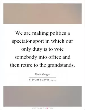 We are making politics a spectator sport in which our only duty is to vote somebody into office and then retire to the grandstands Picture Quote #1