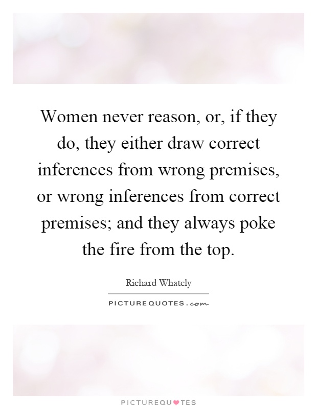Women never reason, or, if they do, they either draw correct inferences from wrong premises, or wrong inferences from correct premises; and they always poke the fire from the top Picture Quote #1