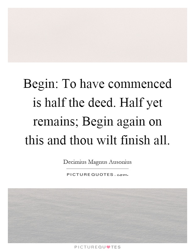 Begin: To have commenced is half the deed. Half yet remains; Begin again on this and thou wilt finish all Picture Quote #1