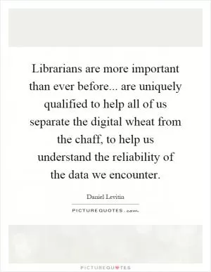 Librarians are more important than ever before... are uniquely qualified to help all of us separate the digital wheat from the chaff, to help us understand the reliability of the data we encounter Picture Quote #1