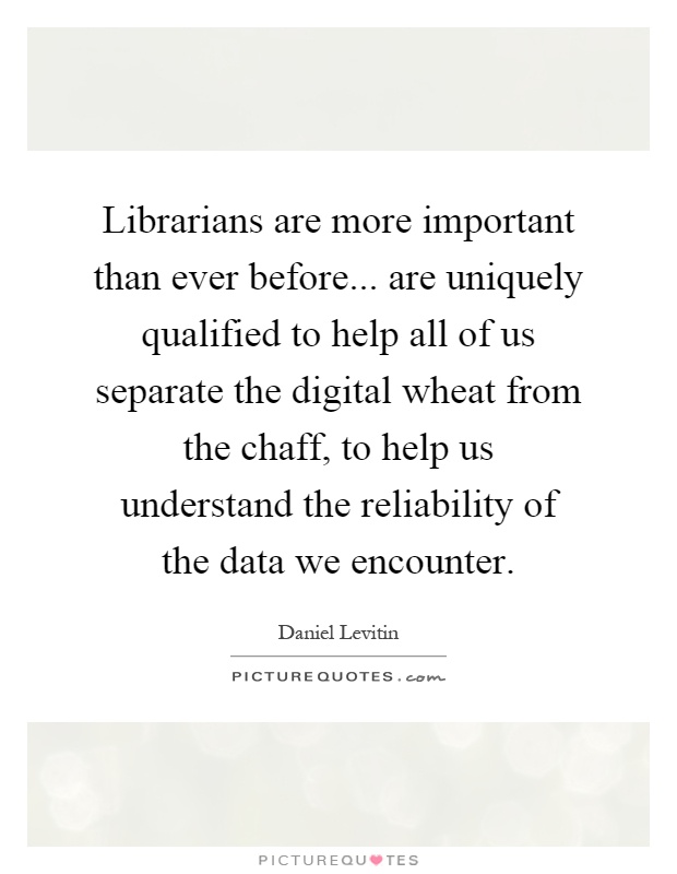 Librarians are more important than ever before... are uniquely qualified to help all of us separate the digital wheat from the chaff, to help us understand the reliability of the data we encounter Picture Quote #1