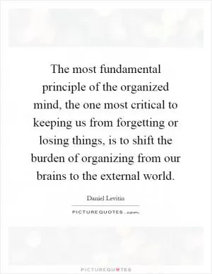 The most fundamental principle of the organized mind, the one most critical to keeping us from forgetting or losing things, is to shift the burden of organizing from our brains to the external world Picture Quote #1