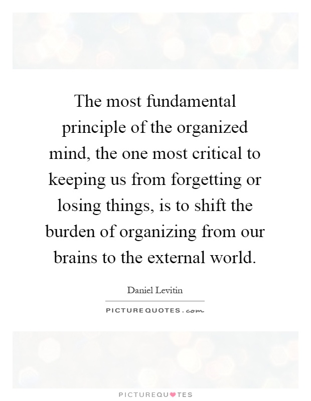 The most fundamental principle of the organized mind, the one most critical to keeping us from forgetting or losing things, is to shift the burden of organizing from our brains to the external world Picture Quote #1