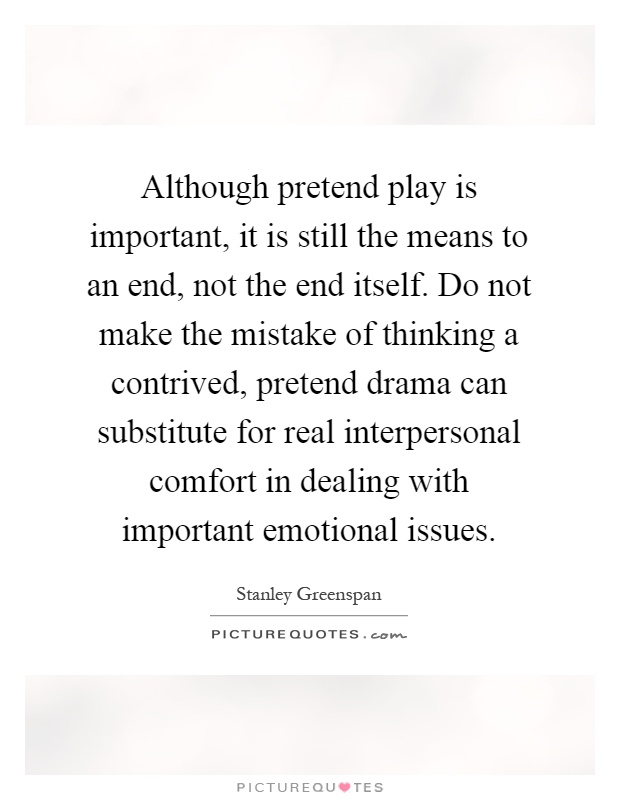 Although pretend play is important, it is still the means to an end, not the end itself. Do not make the mistake of thinking a contrived, pretend drama can substitute for real interpersonal comfort in dealing with important emotional issues Picture Quote #1
