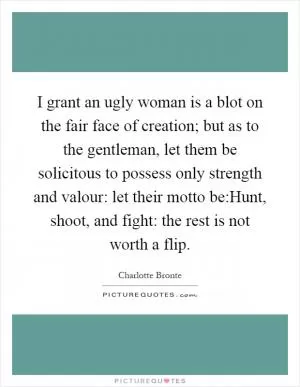I grant an ugly woman is a blot on the fair face of creation; but as to the gentleman, let them be solicitous to possess only strength and valour: let their motto be:Hunt, shoot, and fight: the rest is not worth a flip Picture Quote #1