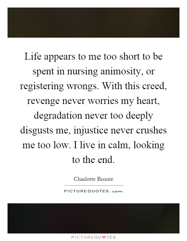 Life appears to me too short to be spent in nursing animosity, or registering wrongs. With this creed, revenge never worries my heart, degradation never too deeply disgusts me, injustice never crushes me too low. I live in calm, looking to the end Picture Quote #1