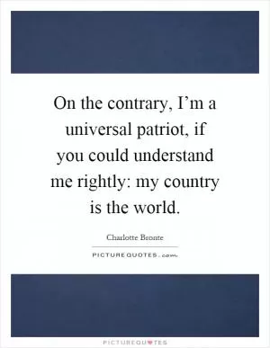 On the contrary, I’m a universal patriot, if you could understand me rightly: my country is the world Picture Quote #1