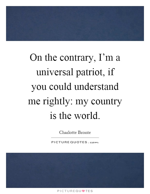 On the contrary, I'm a universal patriot, if you could understand me rightly: my country is the world Picture Quote #1