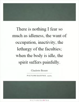 There is nothing I fear so much as idleness, the want of occupation, inactivity, the lethargy of the faculties; when the body is idle, the spirit suffers painfully Picture Quote #1