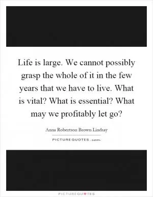 Life is large. We cannot possibly grasp the whole of it in the few years that we have to live. What is vital? What is essential? What may we profitably let go? Picture Quote #1
