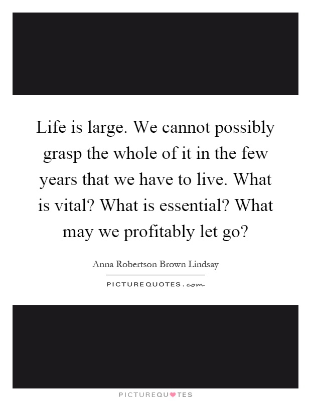 Life is large. We cannot possibly grasp the whole of it in the few years that we have to live. What is vital? What is essential? What may we profitably let go? Picture Quote #1