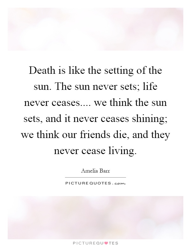 Death is like the setting of the sun. The sun never sets; life never ceases.... we think the sun sets, and it never ceases shining; we think our friends die, and they never cease living Picture Quote #1
