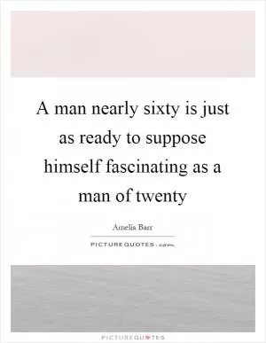 A man nearly sixty is just as ready to suppose himself fascinating as a man of twenty Picture Quote #1