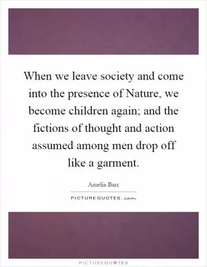 When we leave society and come into the presence of Nature, we become children again; and the fictions of thought and action assumed among men drop off like a garment Picture Quote #1