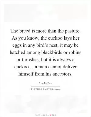The breed is more than the pasture. As you know, the cuckoo lays her eggs in any bird’s nest; it may be hatched among blackbirds or robins or thrushes, but it is always a cuckoo.... a man cannot deliver himself from his ancestors Picture Quote #1