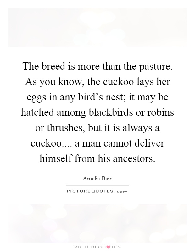 The breed is more than the pasture. As you know, the cuckoo lays her eggs in any bird's nest; it may be hatched among blackbirds or robins or thrushes, but it is always a cuckoo.... a man cannot deliver himself from his ancestors Picture Quote #1