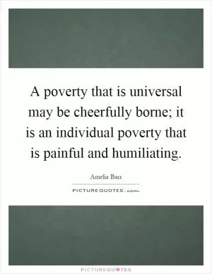 A poverty that is universal may be cheerfully borne; it is an individual poverty that is painful and humiliating Picture Quote #1