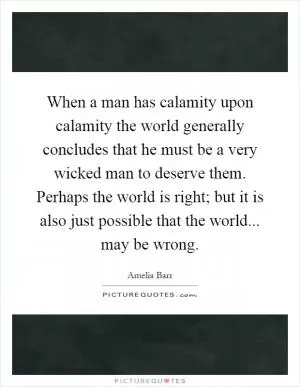 When a man has calamity upon calamity the world generally concludes that he must be a very wicked man to deserve them. Perhaps the world is right; but it is also just possible that the world... may be wrong Picture Quote #1