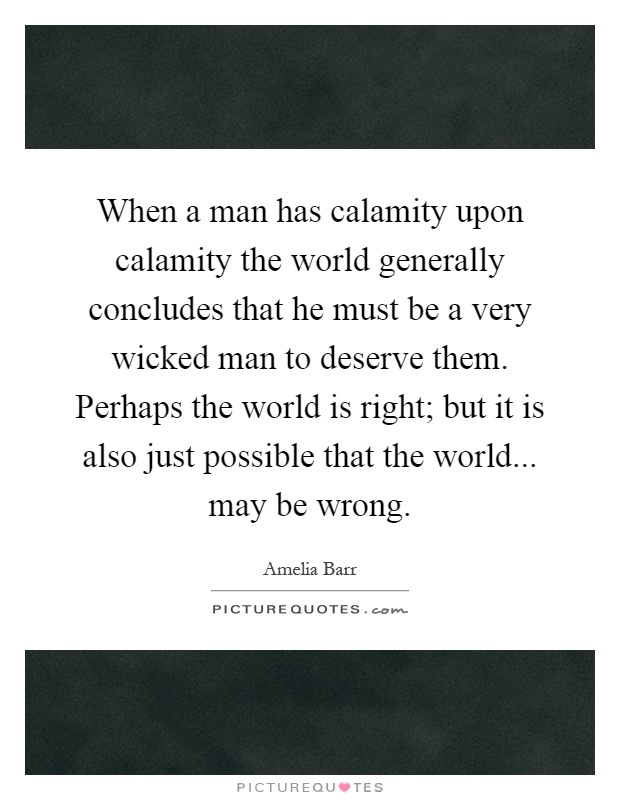 When a man has calamity upon calamity the world generally concludes that he must be a very wicked man to deserve them. Perhaps the world is right; but it is also just possible that the world... may be wrong Picture Quote #1