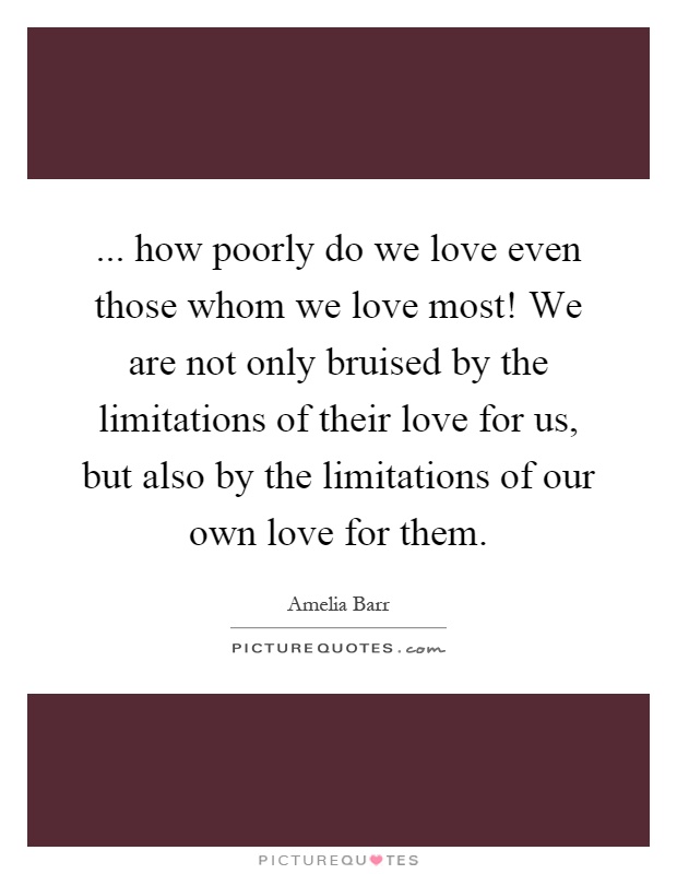... how poorly do we love even those whom we love most! We are not only bruised by the limitations of their love for us, but also by the limitations of our own love for them Picture Quote #1