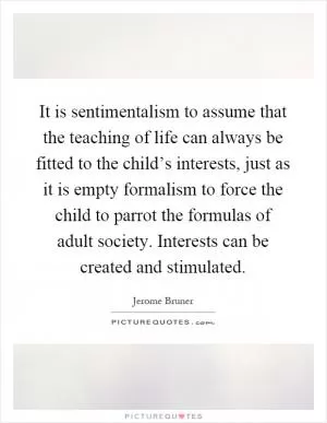 It is sentimentalism to assume that the teaching of life can always be fitted to the child’s interests, just as it is empty formalism to force the child to parrot the formulas of adult society. Interests can be created and stimulated Picture Quote #1