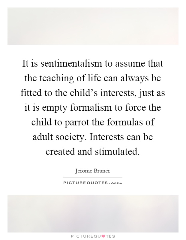 It is sentimentalism to assume that the teaching of life can always be fitted to the child's interests, just as it is empty formalism to force the child to parrot the formulas of adult society. Interests can be created and stimulated Picture Quote #1