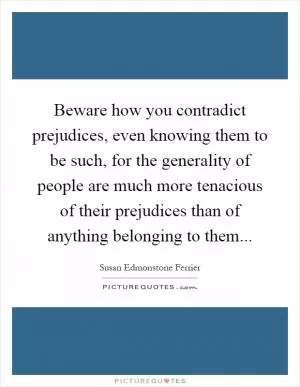 Beware how you contradict prejudices, even knowing them to be such, for the generality of people are much more tenacious of their prejudices than of anything belonging to them Picture Quote #1