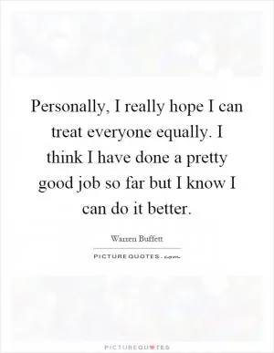 Personally, I really hope I can treat everyone equally. I think I have done a pretty good job so far but I know I can do it better Picture Quote #1