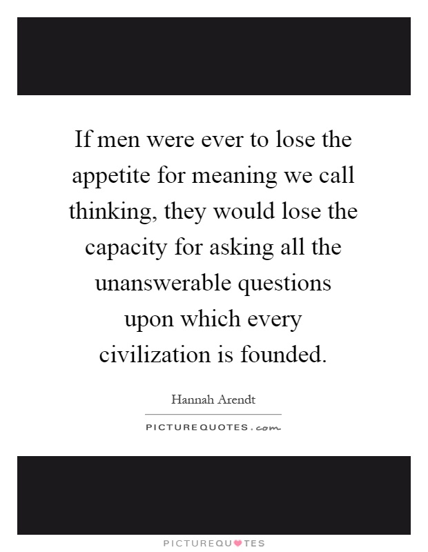 If men were ever to lose the appetite for meaning we call thinking, they would lose the capacity for asking all the unanswerable questions upon which every civilization is founded Picture Quote #1